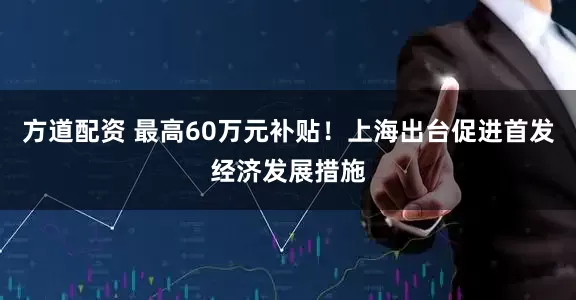方道配资 最高60万元补贴！上海出台促进首发经济发展措施
