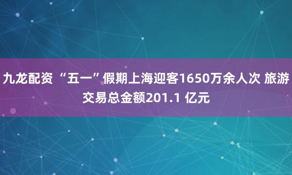 九龙配资 “五一”假期上海迎客1650万余人次 旅游交易总金额201.1 亿元
