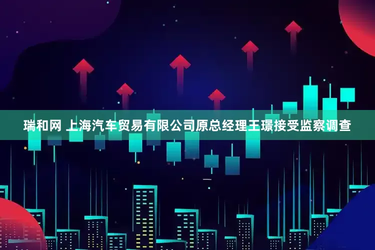 瑞和网 上海汽车贸易有限公司原总经理王璟接受监察调查