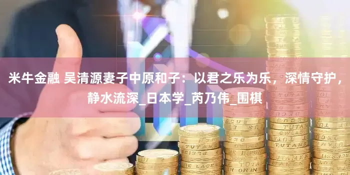 米牛金融 吴清源妻子中原和子：以君之乐为乐，深情守护，静水流深_日本学_芮乃伟_围棋