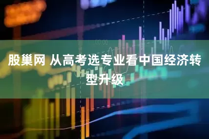 股巢网 从高考选专业看中国经济转型升级