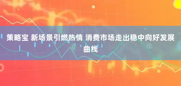 策略宝 新场景引燃热情 消费市场走出稳中向好发展曲线