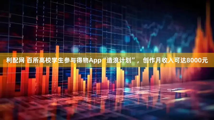 利配网 百所高校学生参与得物App“造浪计划”，创作月收入可达8000元