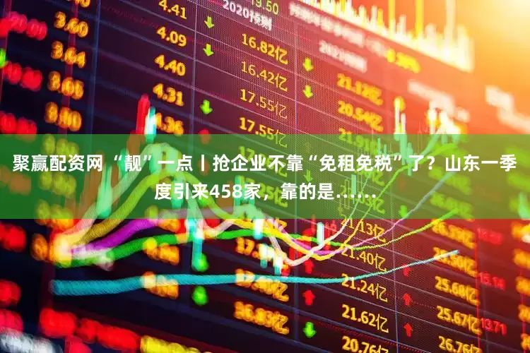 聚赢配资网 “靓”一点丨抢企业不靠“免租免税”了？山东一季度引来458家，靠的是……